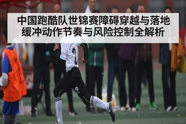 中国跑酷队世锦赛障碍穿越与落地缓冲动作节奏与风险控制全解析