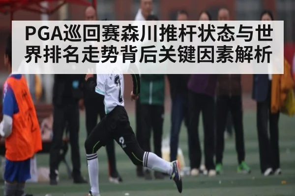 PGA巡回赛森川推杆状态与世界排名走势背后关键因素解析